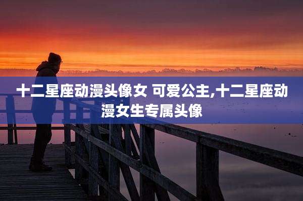 十二星座动漫头像女 可爱公主,十二星座动漫女生专属头像