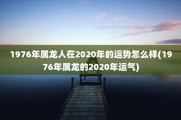 1976年属龙人在2020年的运势怎么样(1976年属龙的2020年运气)