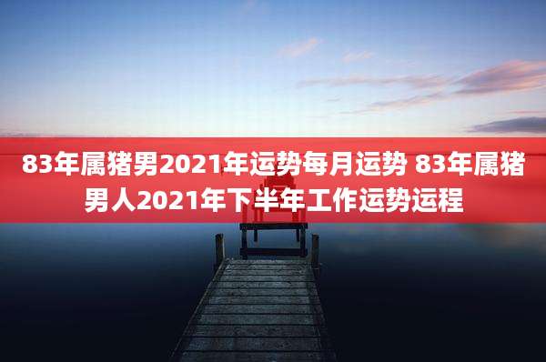 83年属猪男2021年运势每月运势 83年属猪男人2021年下半年工作运势运程