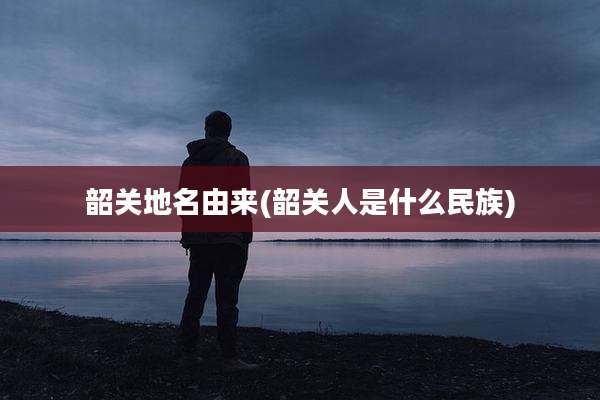 韶关地名由来(韶关人是什么民族)