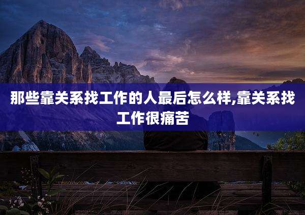 那些靠关系找工作的人最后怎么样,靠关系找工作很痛苦