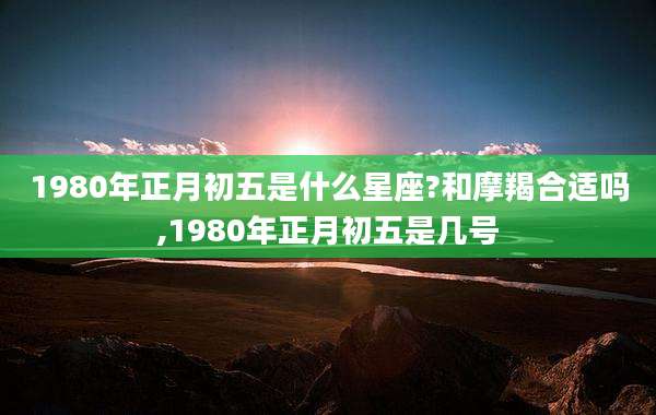 1980年正月初五是什么星座?和摩羯合适吗,1980年正月初五是几号