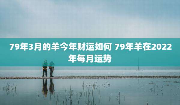 79年3月的羊今年财运如何 79年羊在2022年每月运势