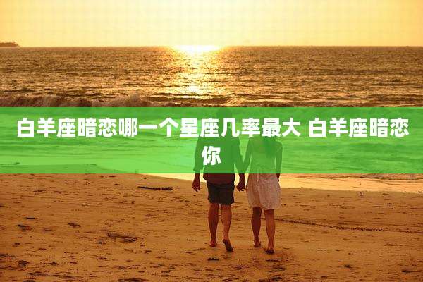 白羊座暗恋哪一个星座几率最大 白羊座暗恋你