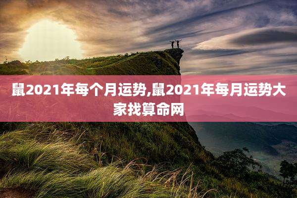 鼠2021年每个月运势,鼠2021年每月运势大家找算命网