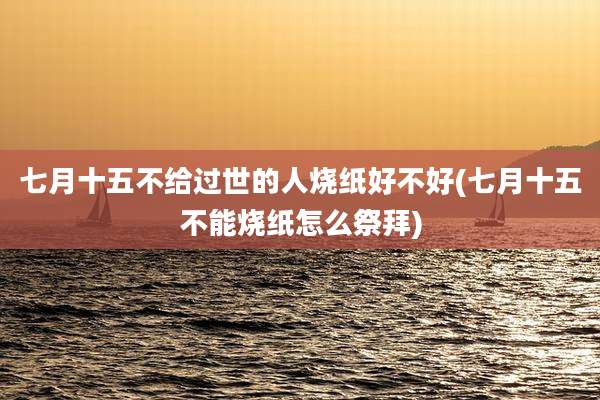 七月十五不给过世的人烧纸好不好(七月十五不能烧纸怎么祭拜)