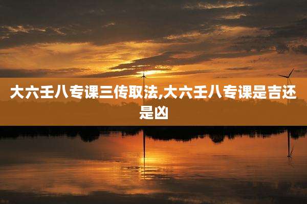 大六壬八专课三传取法,大六壬八专课是吉还是凶