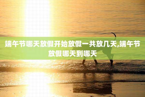 端午节哪天放假开始放假一共放几天,端午节放假哪天到哪天