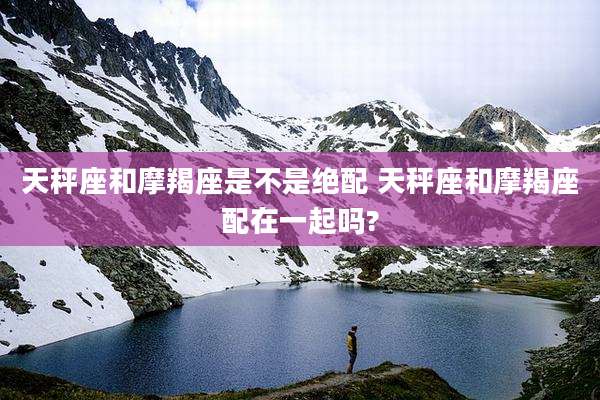 天秤座和摩羯座是不是绝配 天秤座和摩羯座配在一起吗?