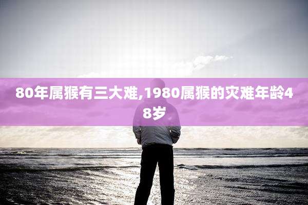 80年属猴有三大难,1980属猴的灾难年龄48岁