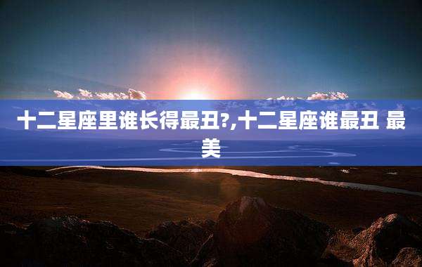 十二星座里谁长得最丑?,十二星座谁最丑 最美