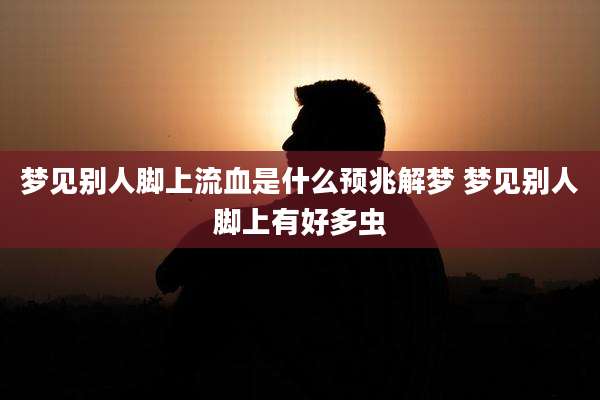 梦见别人脚上流血是什么预兆解梦 梦见别人脚上有好多虫