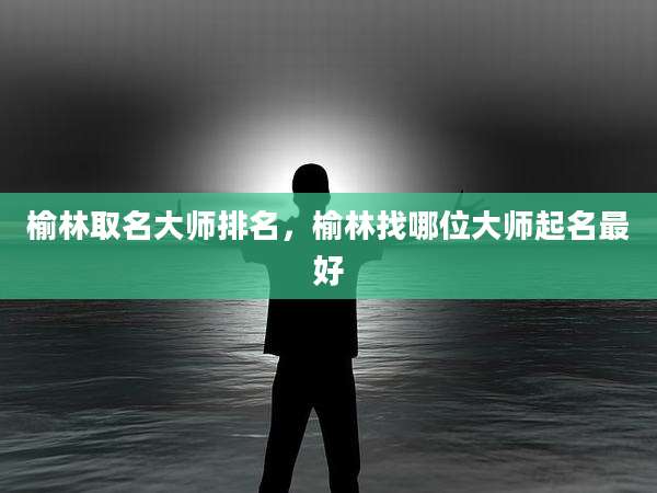 榆林取名大师排名,榆林找哪位大师起名最好