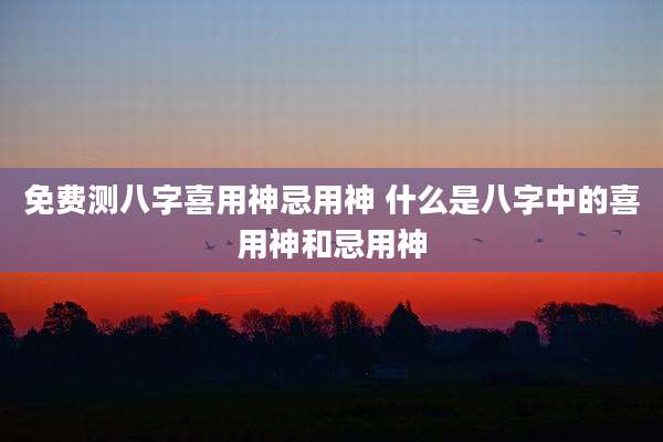 免费测八字喜用神忌用神 什么是八字中的喜用神和忌用神