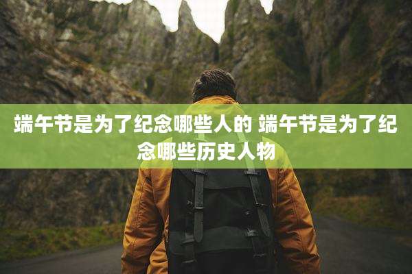 端午节是为了纪念哪些人的 端午节是为了纪念哪些历史人物