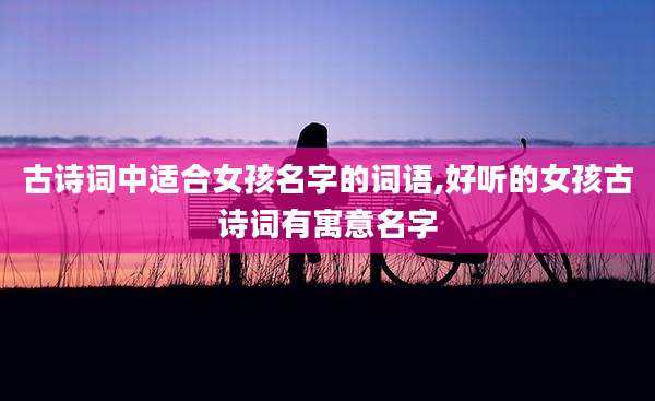 古诗词中适合女孩名字的词语,好听的女孩古诗词有寓意名字