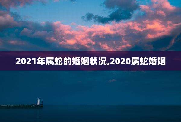 2021年属蛇的婚姻状况,2020属蛇婚姻