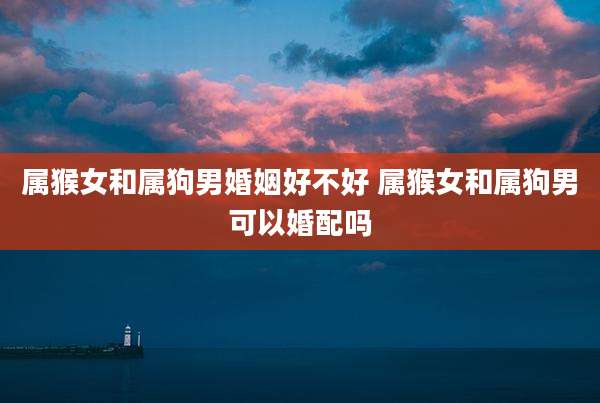 属猴女和属狗男婚姻好不好 属猴女和属狗男可以婚配吗