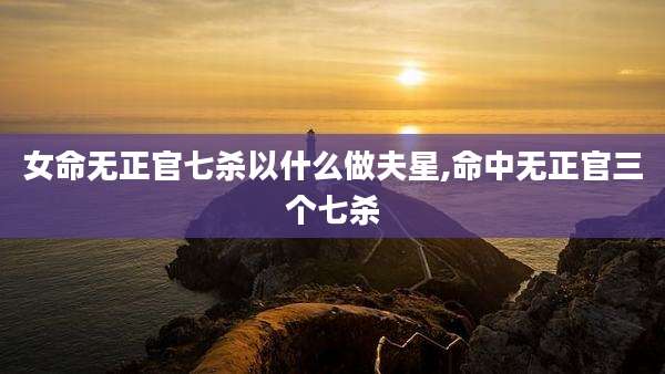 女命无正官七杀以什么做夫星,命中无正官三个七杀