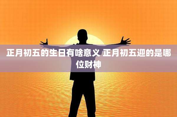 正月初五的生日有啥意义 正月初五迎的是哪位财神