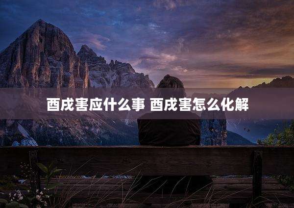 酉戌害应什么事 酉戌害怎么化解