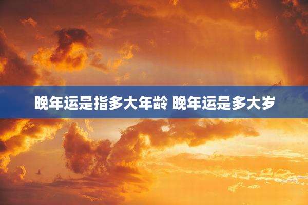 晚年运是指多大年龄 晚年运是多大岁