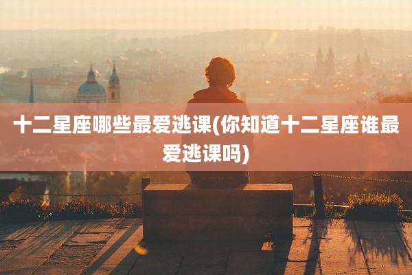 十二星座哪些最爱逃课(你知道十二星座谁最爱逃课吗)