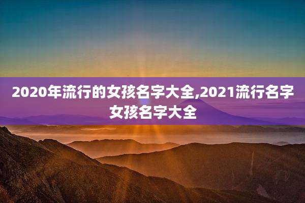 2020年流行的女孩名字大全,2021流行名字女孩名字大全