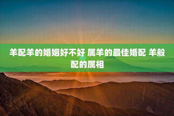 羊配羊的婚姻好不好 属羊的最佳婚配 羊般配的属相