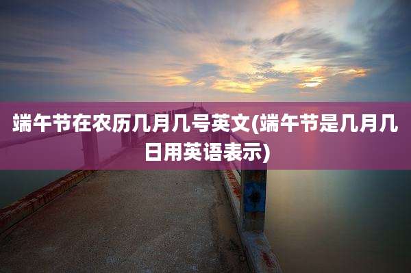 端午节在农历几月几号英文(端午节是几月几日用英语表示)