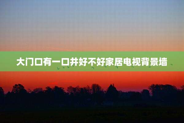 大门口有一口井好不好家居电视背景墙