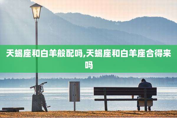 天蝎座和白羊般配吗,天蝎座和白羊座合得来吗