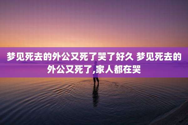 梦见死去的外公又死了哭了好久 梦见死去的外公又死了,家人都在哭