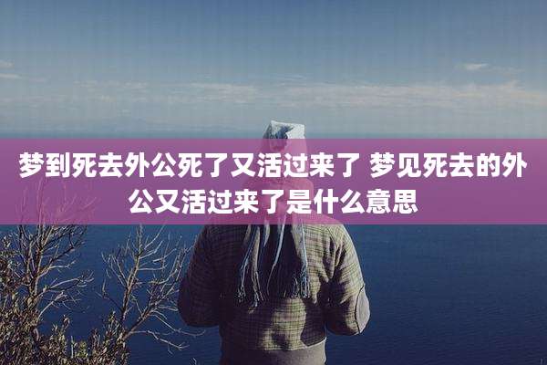 梦到死去外公死了又活过来了 梦见死去的外公又活过来了是什么意思