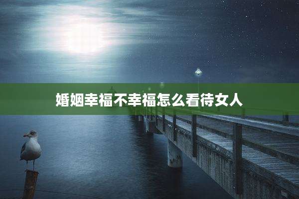 婚姻幸福不幸福怎么看待女人