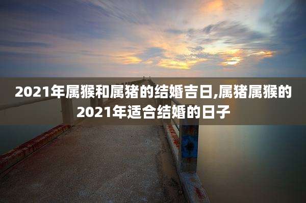 2021年属猴和属猪的结婚吉日,属猪属猴的2021年适合结婚的日子