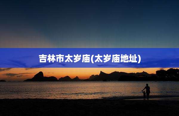 吉林市太岁庙(太岁庙地址)