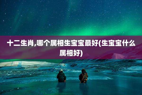 十二生肖,哪个属相生宝宝最好(生宝宝什么属相好)