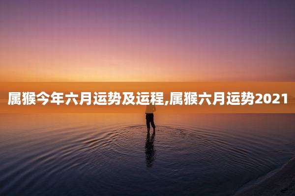 属猴今年六月运势及运程,属猴六月运势2021