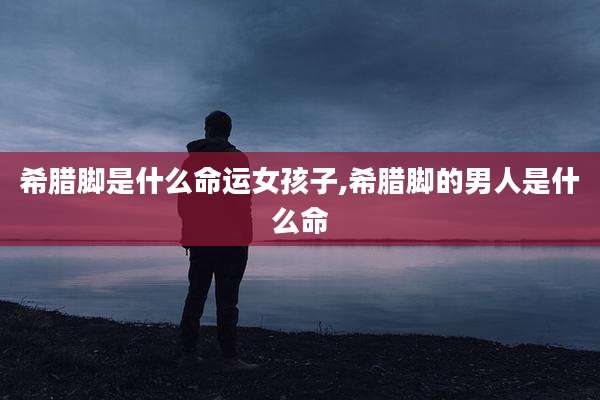 希腊脚是什么命运女孩子,希腊脚的男人是什么命