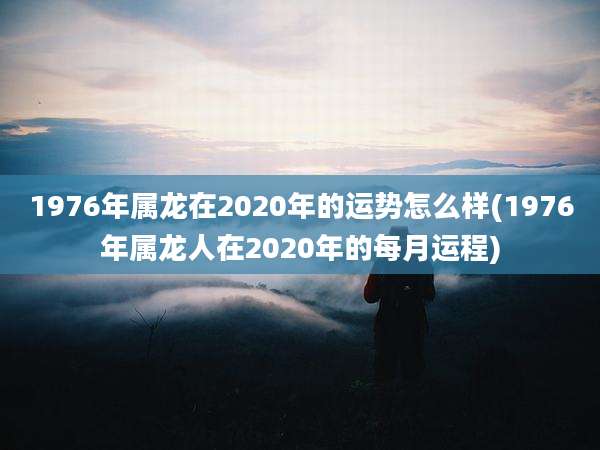 1976年属龙在2020年的运势怎么样(1976年属龙人在2020年的每月运程)