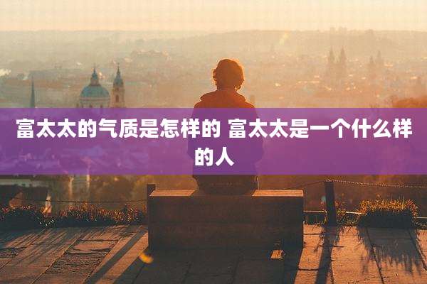 富太太的气质是怎样的 富太太是一个什么样的人