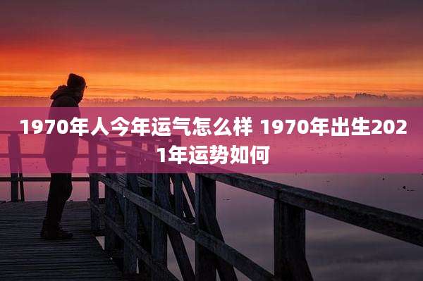 1970年人今年运气怎么样 1970年出生2021年运势如何