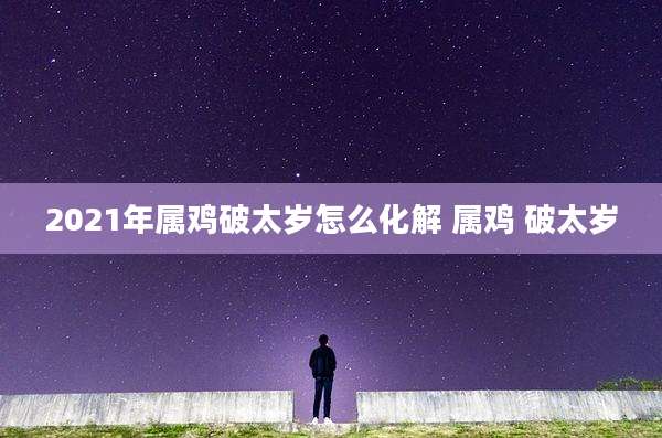 2021年属鸡破太岁怎么化解 属鸡 破太岁