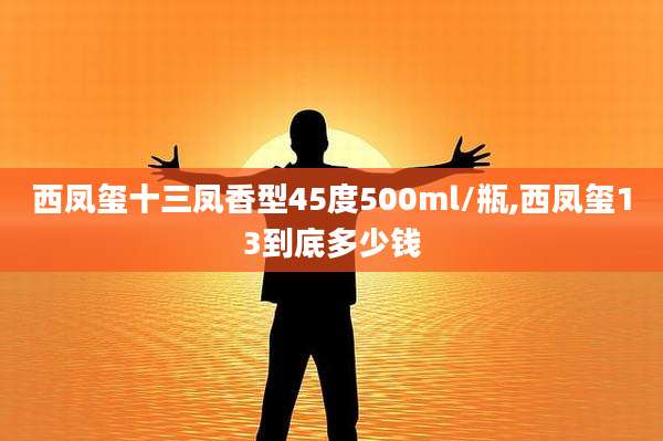 西凤玺十三凤香型45度500ml/瓶,西凤玺13到底多少钱