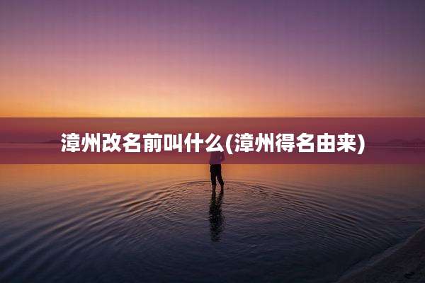 漳州改名前叫什么(漳州得名由来)