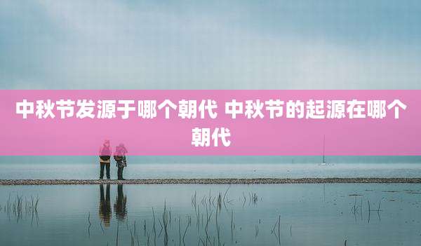 中秋节发源于哪个朝代 中秋节的起源在哪个朝代
