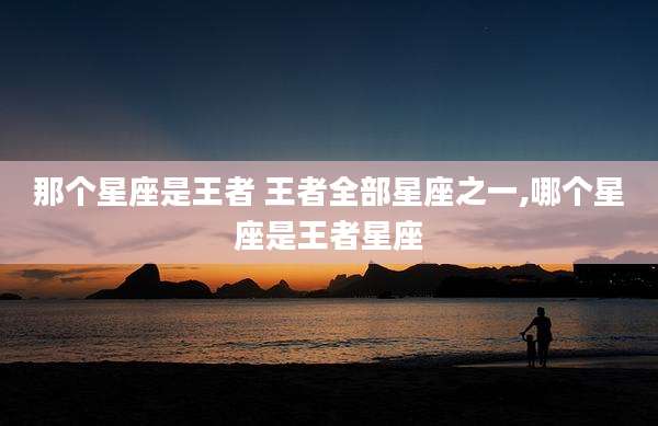 那个星座是王者 王者全部星座之一,哪个星座是王者星座