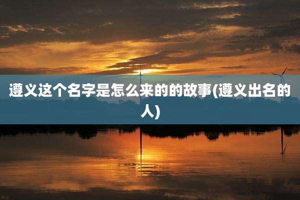 遵义这个名字是怎么来的的故事(遵义出名的人)