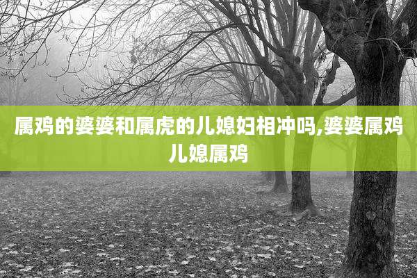 属鸡的婆婆和属虎的儿媳妇相冲吗,婆婆属鸡儿媳属鸡